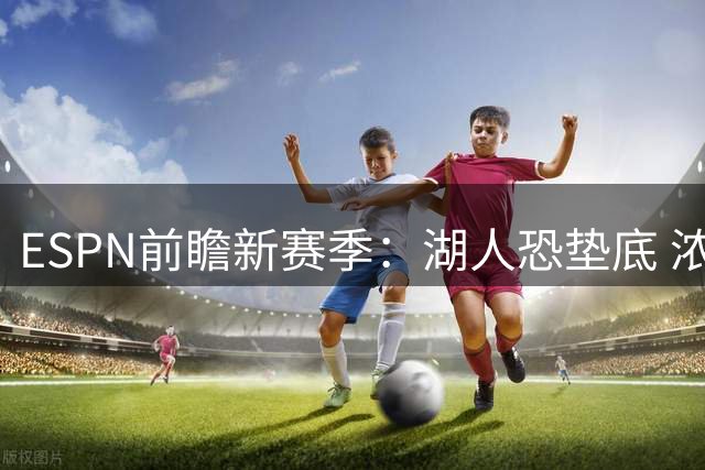 ESPN前瞻新赛季：湖人恐垫底 浓眉或寻求转会？